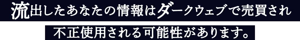 流出したあなたの情報はダークウェブで売買され不正使用させる可能性があります。